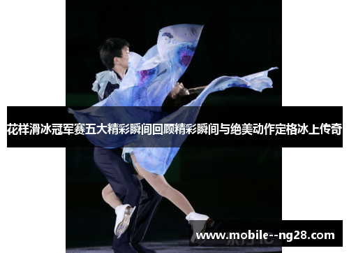 花样滑冰冠军赛五大精彩瞬间回顾精彩瞬间与绝美动作定格冰上传奇 花样滑冰冠军赛五大精彩瞬间回顾精彩瞬间与绝美动作定格冰上传奇