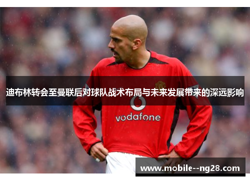 迪布林转会至曼联后对球队战术布局与未来发展带来的深远影响