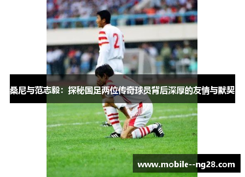 桑尼与范志毅：探秘国足两位传奇球员背后深厚的友情与默契