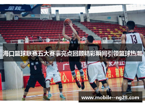海口篮球联赛五大赛事亮点回顾精彩瞬间引领篮球热潮 海口篮球联赛五大赛事亮点回顾精彩瞬间引领篮球热潮