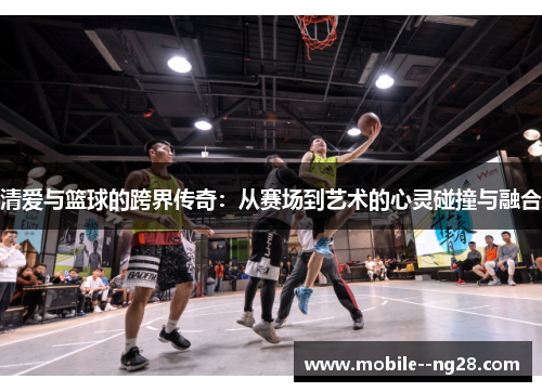 清爱与篮球的跨界传奇：从赛场到艺术的心灵碰撞与融合