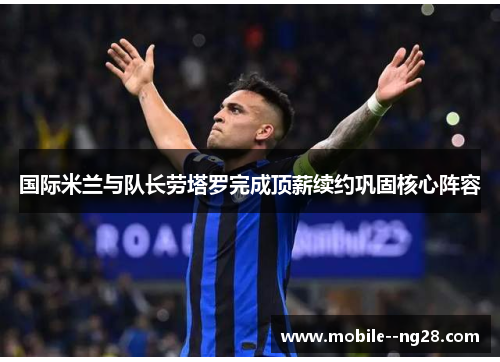 国际米兰与队长劳塔罗完成顶薪续约巩固核心阵容 国际米兰与队长劳塔罗完成顶薪续约巩固核心阵容