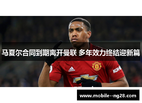 马夏尔合同到期离开曼联 多年效力终结迎新篇