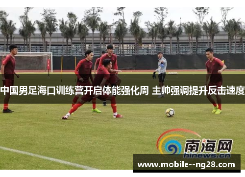中国男足海口训练营开启体能强化周 主帅强调提升反击速度